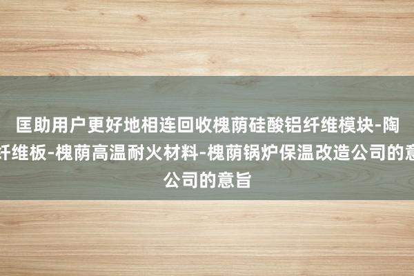 匡助用户更好地相连回收槐荫硅酸铝纤维模块-陶瓷纤维板-槐荫高温耐火材料-槐荫锅炉保温改造公司的意旨